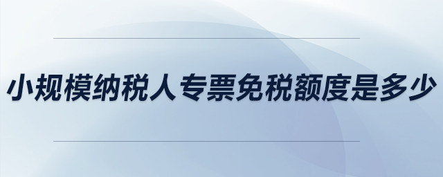 小規(guī)模納稅人專票免稅額度是多少？