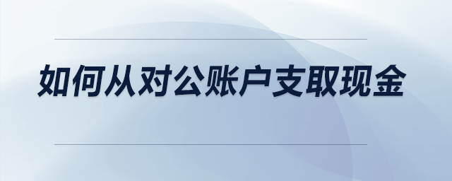 如何從對(duì)公賬戶支取現(xiàn)金