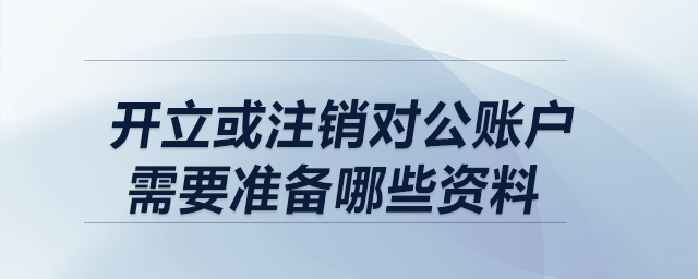 開立或注銷對公賬戶，需要準(zhǔn)備哪些資料