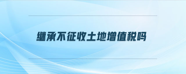 繼承不征收土地增值稅嗎