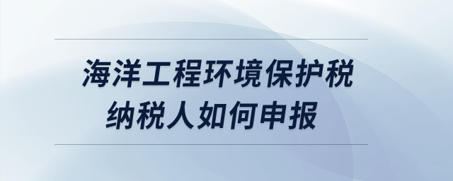海洋工程環(huán)境保護稅納稅人如何申報？