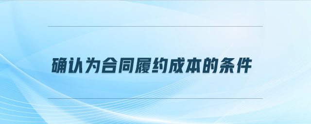 確認(rèn)為合同履約成本的條件