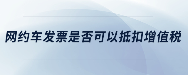 網(wǎng)約車發(fā)票是否可以抵扣增值稅？