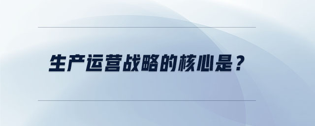 生產(chǎn)運(yùn)營(yíng)戰(zhàn)略的核心是