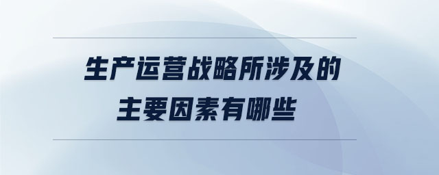 生產(chǎn)運(yùn)營(yíng)戰(zhàn)略所涉及的主要因素有哪些