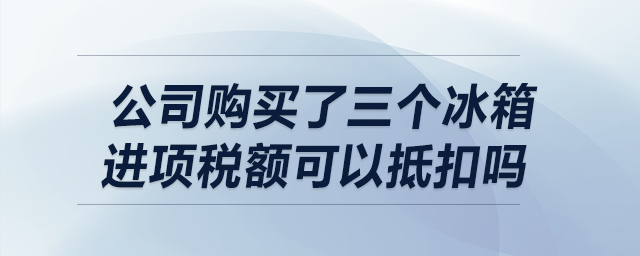 我公司購買了三個冰箱，請問進項稅額可以抵扣嗎？