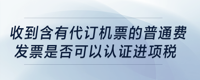 收到含有“代訂機(jī)票”的普通費(fèi)發(fā)票是否可以認(rèn)證進(jìn)項(xiàng)稅？