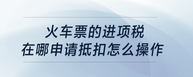 火車票的進(jìn)項(xiàng)稅在哪申請(qǐng)抵扣，怎么操作？