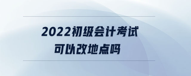 2022初級會計(jì)考試可以改地點(diǎn)嗎
