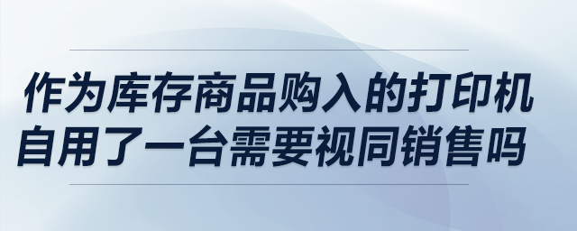 作為庫存商品購入的打印機自用了一臺，請問需要視同銷售嗎