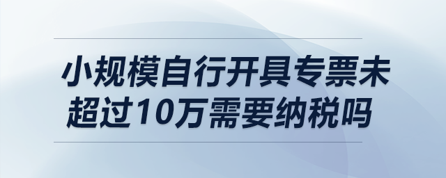 小規(guī)模自行開(kāi)具專票未超過(guò)10萬(wàn)需要納稅嗎？