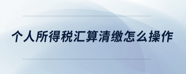 個(gè)人所得稅匯算清繳怎么操作？