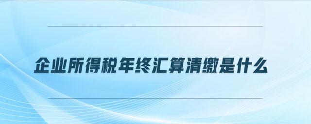 企業(yè)所得稅年終匯算清繳是什么
