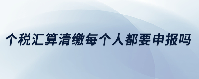 個(gè)稅匯算清繳每個(gè)人都要申報(bào)嗎？