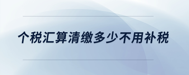 個稅匯算清繳多少不用補稅？
