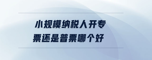 小規(guī)模納稅人開專票還是普票哪個(gè)好