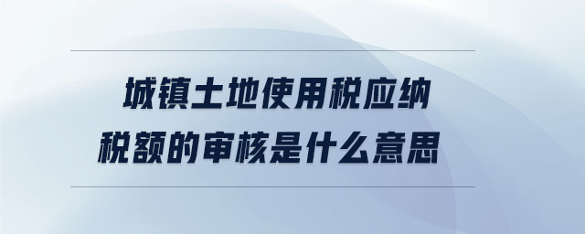 城鎮(zhèn)土地使用稅應納稅額的審核是什么意思