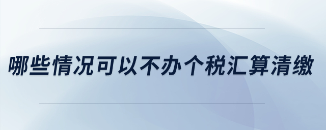 哪些情況可以不辦個稅匯算清繳？