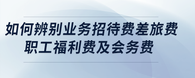 盤點(diǎn)：如何正確辨別業(yè)務(wù)招待費(fèi)、差旅費(fèi)、職工福利費(fèi)及會務(wù)費(fèi)？