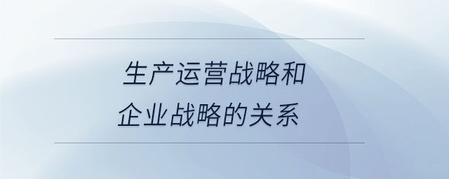 生產(chǎn)運營戰(zhàn)略和企業(yè)戰(zhàn)略的關(guān)系