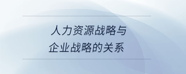 人力資源戰(zhàn)略與企業(yè)戰(zhàn)略的關(guān)系