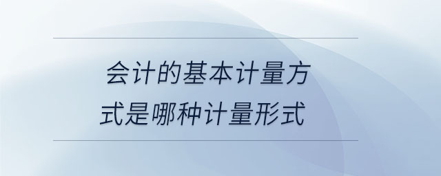 會計(jì)的基本計(jì)量方式是哪種計(jì)量形式