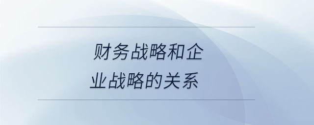 財(cái)務(wù)戰(zhàn)略和企業(yè)戰(zhàn)略的關(guān)系
