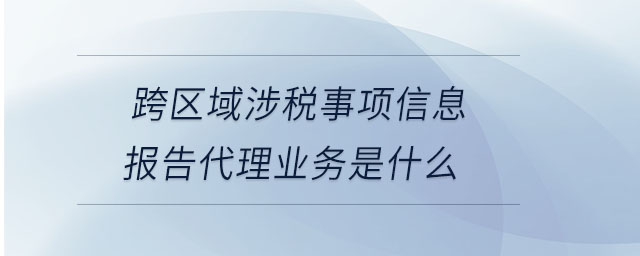 跨區(qū)域涉稅事項(xiàng)信息報(bào)告代理業(yè)務(wù)是什么