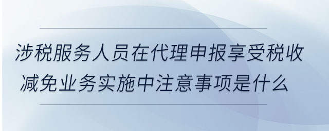 涉稅服務(wù)人員在代理申報享受稅收減免業(yè)務(wù)實施中注意事項是什么