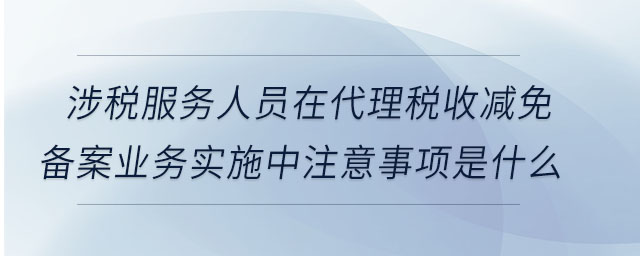 涉稅服務人員在代理稅收減免備案業(yè)務實施中注意事項是什么