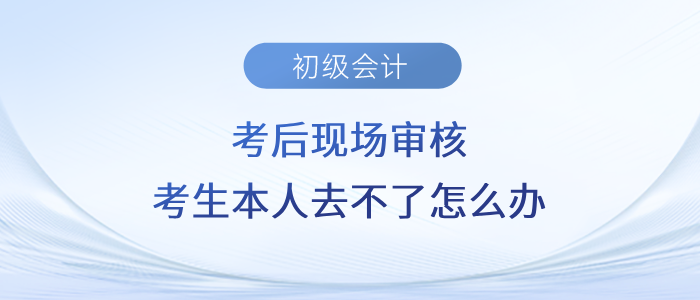 初級(jí)會(huì)計(jì)考后現(xiàn)場(chǎng)審核，考生本人去不了怎么辦？