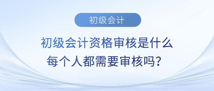 初級會計資格審核是什么？每個人都需要審核嗎？