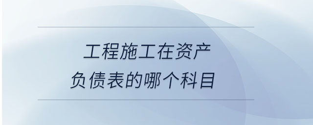 工程施工在資產(chǎn)負(fù)債表的哪個(gè)科目