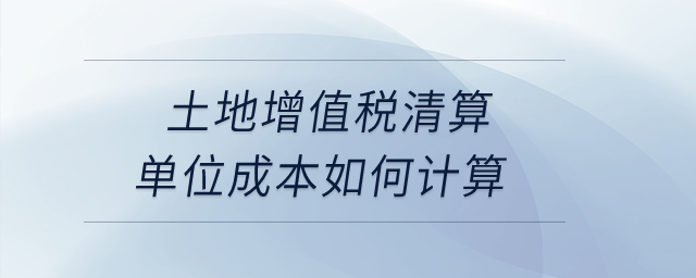 土地增值稅清算單位成本如何計算？