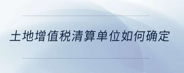 土地增值稅清算單位如何確定？