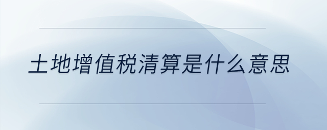 土地增值稅清算是什么意思？