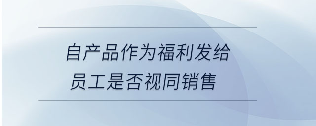 自產品作為福利發(fā)給員工是否視同銷售