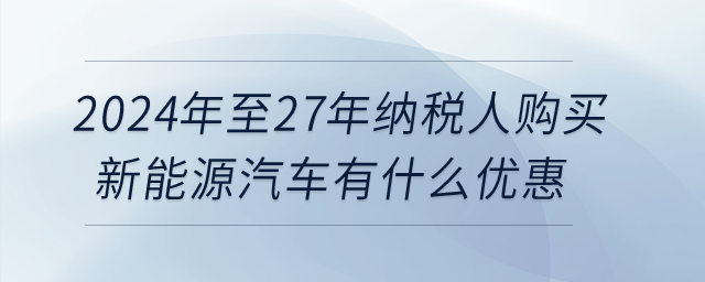 2024年至27年納稅人購買新能源汽車有什么優(yōu)惠？