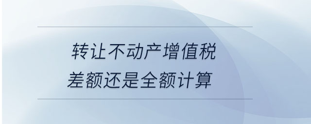 轉(zhuǎn)讓不動產(chǎn)增值稅差額還是全額計算