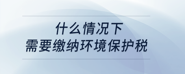 什么情況下需要繳納環(huán)境保護稅？