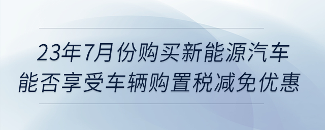 23年7月份購買新能源汽車，能否享受車輛購置稅減免優(yōu)惠？