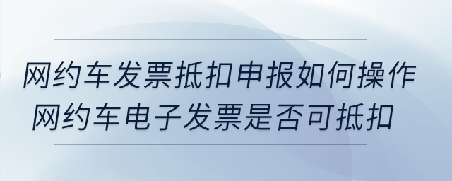 網(wǎng)約車發(fā)票抵扣申報如何操作？網(wǎng)約車電子發(fā)票是否可抵扣？