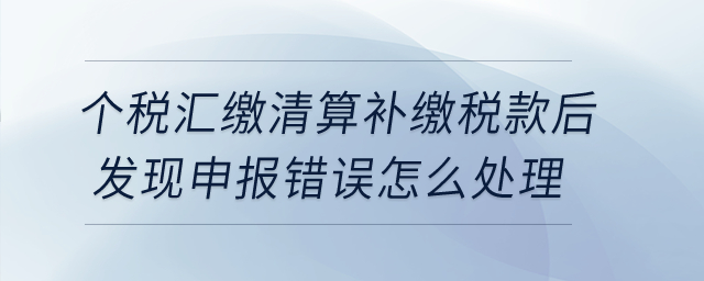 個稅匯繳清算補繳稅款后發(fā)現(xiàn)申報錯誤，怎么處理？