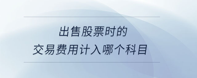 出售股票時的交易費用計入哪個科目