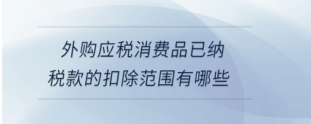 外購應(yīng)稅消費品已納稅款的扣除范圍有哪些