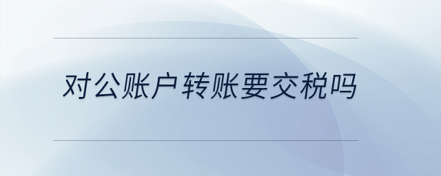 對公賬戶轉(zhuǎn)賬要交稅嗎？