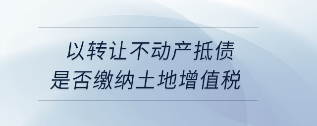 以轉(zhuǎn)讓不動(dòng)產(chǎn)抵債是否繳納土地增值稅？