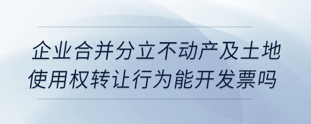 企業(yè)合并分立時(shí)，不動(dòng)產(chǎn)及土地使用權(quán)轉(zhuǎn)讓行為能開(kāi)發(fā)票嗎？