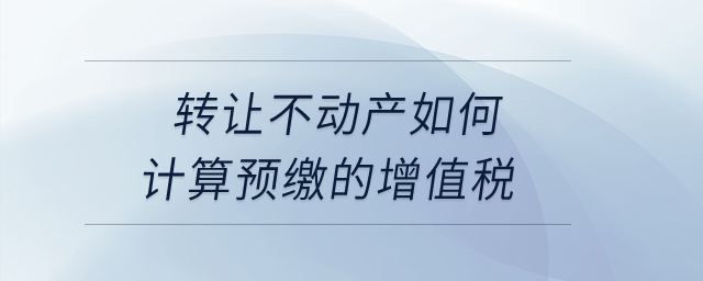 轉(zhuǎn)讓不動(dòng)產(chǎn)如何計(jì)算預(yù)繳的增值稅？