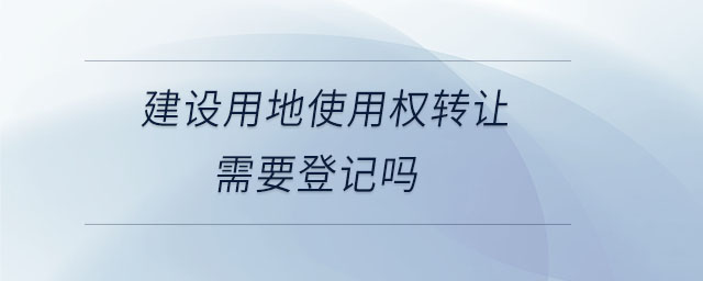 建設(shè)用地使用權(quán)轉(zhuǎn)讓需要登記嗎